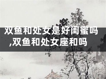 双鱼和处女是好闺蜜吗,双鱼和处女座和吗