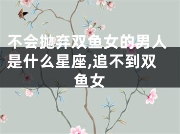 不会抛弃双鱼女的男人是什么星座,追不到双鱼女