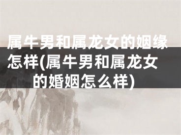 属牛男和属龙女的姻缘怎样(属牛男和属龙女的婚姻怎么样)
