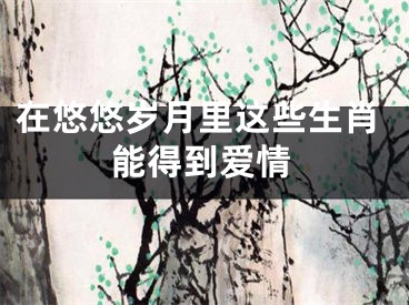 在悠悠岁月里这些生肖能得到爱情