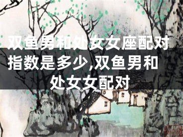 双鱼男和处女女座配对指数是多少,双鱼男和处女女配对