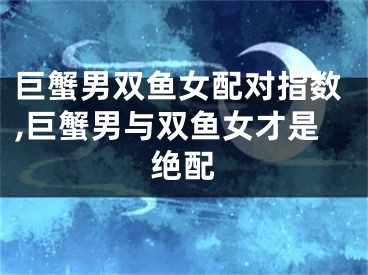 巨蟹男双鱼女配对指数,巨蟹男与双鱼女才是绝配