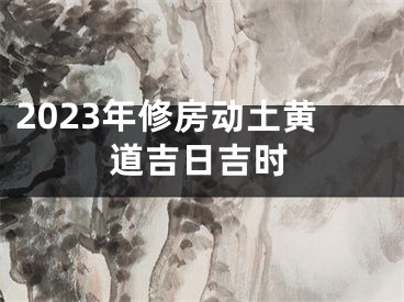 2023年修房动土黄道吉日吉时
