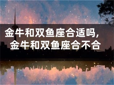 金牛和双鱼座合适吗,金牛和双鱼座合不合