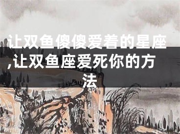 让双鱼傻傻爱着的星座,让双鱼座爱死你的方法