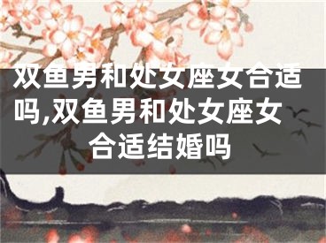 双鱼男和处女座女合适吗,双鱼男和处女座女合适结婚吗