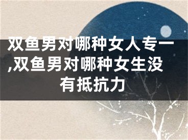 双鱼男对哪种女人专一,双鱼男对哪种女生没有抵抗力