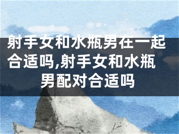 射手女和水瓶男在一起合适吗,射手女和水瓶男配对合适吗