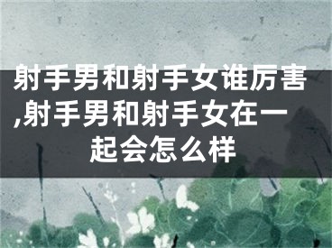 射手男和射手女谁厉害,射手男和射手女在一起会怎么样
