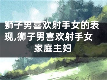 狮子男喜欢射手女的表现,狮子男喜欢射手女家庭主妇