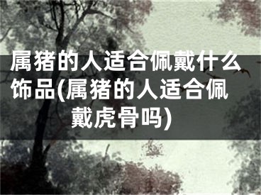 属猪的人适合佩戴什么饰品(属猪的人适合佩戴虎骨吗)