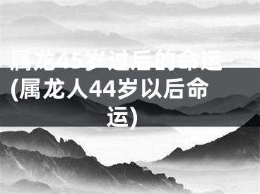 属龙45岁过后的命运(属龙人44岁以后命运)