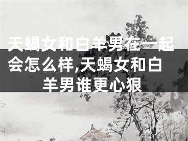天蝎女和白羊男在一起会怎么样,天蝎女和白羊男谁更心狠