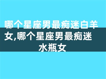 哪个星座男最痴迷白羊女,哪个星座男最痴迷水瓶女