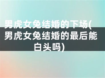男虎女兔结婚的下场(男虎女兔结婚的最后能白头吗)