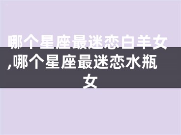 哪个星座最迷恋白羊女,哪个星座最迷恋水瓶女