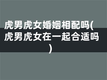 虎男虎女婚姻相配吗(虎男虎女在一起合适吗)