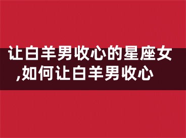 让白羊男收心的星座女,如何让白羊男收心