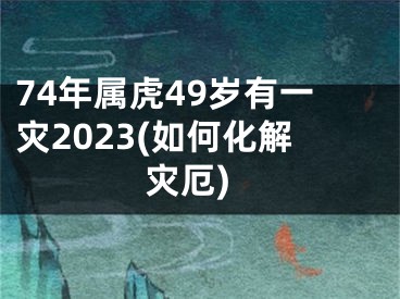 74年属虎49岁有一灾2023(如何化解灾厄)