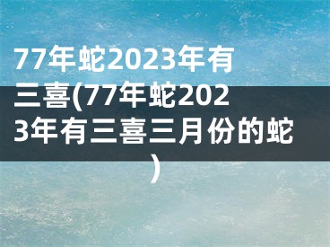 77年蛇2023年有三喜(77年蛇2023年有三喜三月份的蛇)