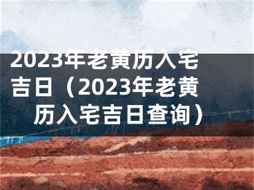 2023年老黄历入宅吉日（2023年老黄历入宅吉日查询）