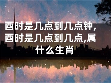 酉时是几点到几点钟,酉时是几点到几点,属什么生肖