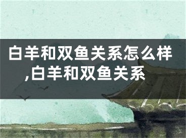 白羊和双鱼关系怎么样,白羊和双鱼关系