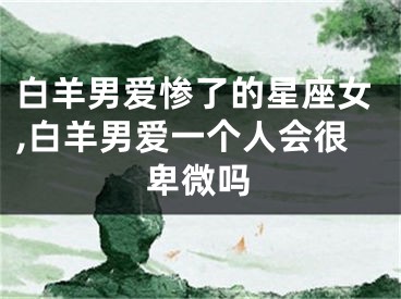 白羊男爱惨了的星座女,白羊男爱一个人会很卑微吗