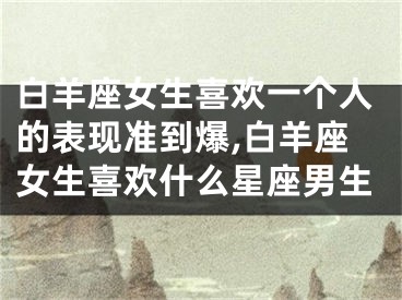 白羊座女生喜欢一个人的表现准到爆,白羊座女生喜欢什么星座男生