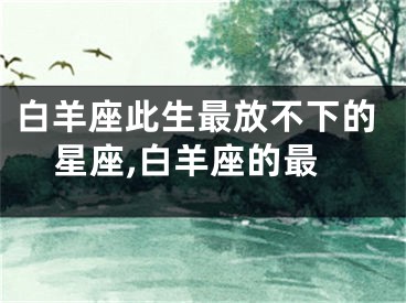 白羊座此生最放不下的星座,白羊座的最