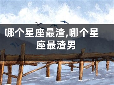 哪个星座最渣,哪个星座最渣男