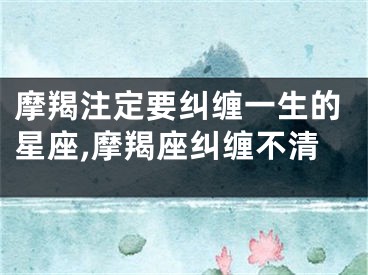 摩羯注定要纠缠一生的星座,摩羯座纠缠不清