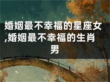 婚姻最不幸福的星座女,婚姻最不幸福的生肖男