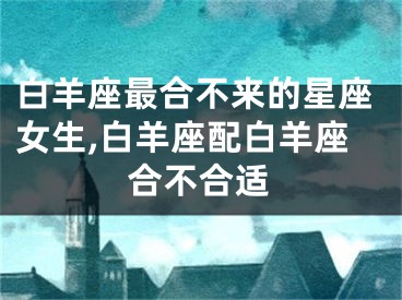白羊座最合不来的星座女生,白羊座配白羊座合不合适