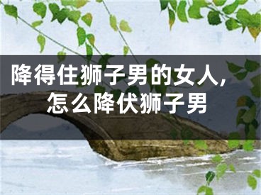 降得住狮子男的女人,怎么降伏狮子男