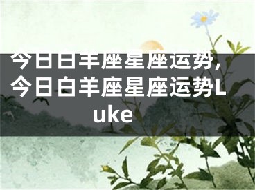今日白羊座星座运势,今日白羊座星座运势Luke