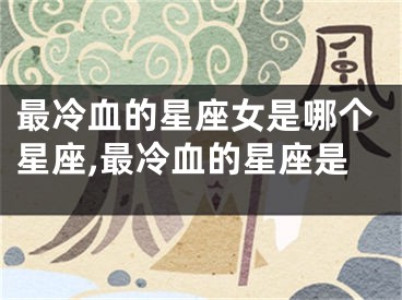 最冷血的星座女是哪个星座,最冷血的星座是