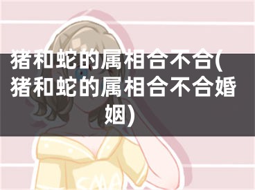 猪和蛇的属相合不合(猪和蛇的属相合不合婚姻)