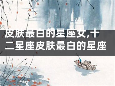 皮肤最白的星座女,十二星座皮肤最白的星座