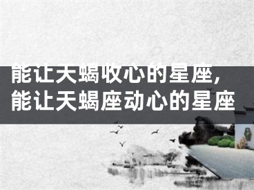 能让天蝎收心的星座,能让天蝎座动心的星座