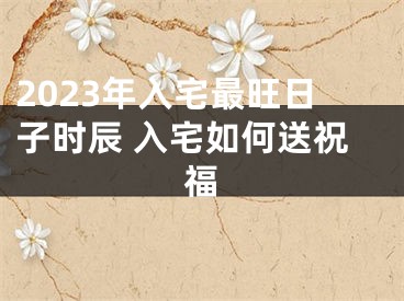 2023年入宅最旺日子时辰 入宅如何送祝福