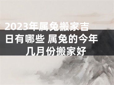 2023年属兔搬家吉日有哪些 属兔的今年几月份搬家好
