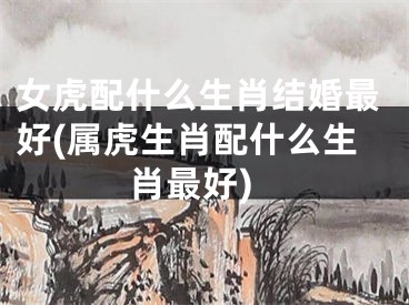 女虎配什么生肖结婚最好(属虎生肖配什么生肖最好)