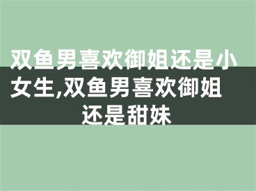 双鱼男喜欢御姐还是小女生,双鱼男喜欢御姐还是甜妹