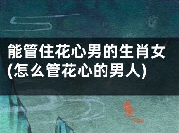 能管住花心男的生肖女(怎么管花心的男人)