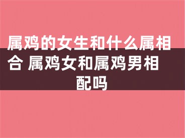 属鸡的女生和什么属相合 属鸡女和属鸡男相配吗