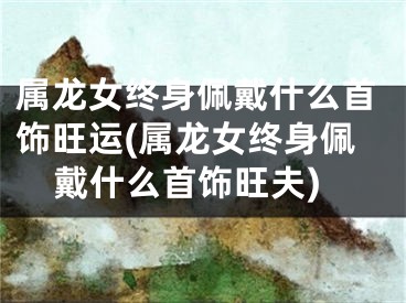 属龙女终身佩戴什么首饰旺运(属龙女终身佩戴什么首饰旺夫)
