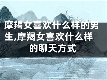 摩羯女喜欢什么样的男生,摩羯女喜欢什么样的聊天方式
