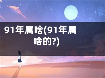 91年属啥(91年属啥的?)