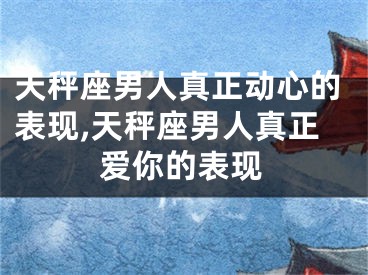 天秤座男人真正动心的表现,天秤座男人真正爱你的表现